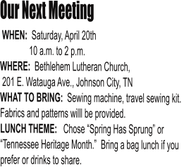 Our Next Meeting  WHEN:  Saturday, April 20th               10 a.m. to 2 p.m. WHERE:  Bethlehem Lutheran Church,  201 E. Watauga Ave., Johnson City, TN WHAT TO BRING:  Sewing machine, travel sewing kit.  Fabrics and patterns willl be provided. LUNCH THEME:   Chose “Spring Has Sprung” or “Tennessee Heritage Month.”  Bring a bag lunch if you prefer or drinks to share.