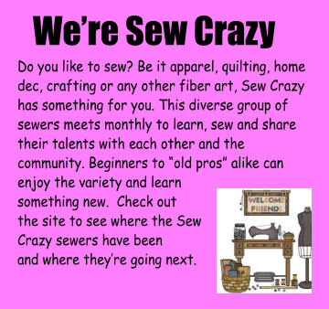 We’re Sew Crazy Do you like to sew? Be it apparel, quilting, home dec, crafting or any other fiber art, Sew Crazy has something for you. This diverse group of sewers meets monthly to learn, sew and share their talents with each other and the community. Beginners to “old pros” alike can enjoy the variety and learn  something new.  Check out  the site to see where the Sew Crazy sewers have been and where they’re going next.